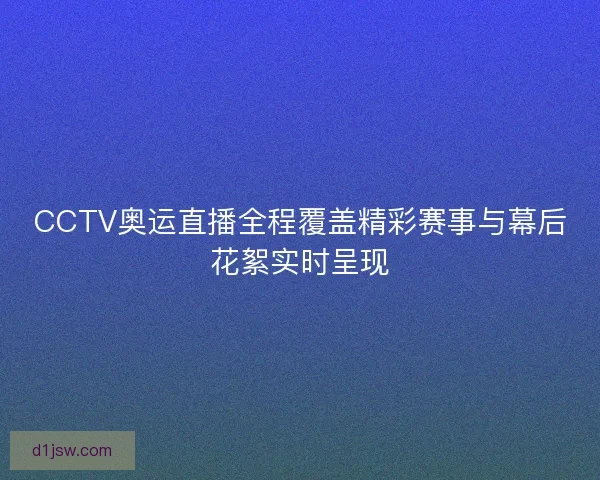 CCTV奥运直播全程覆盖精彩赛事与幕后花絮实时呈现