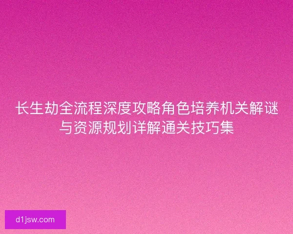 长生劫全流程深度攻略角色培养机关解谜与资源规划详解通关技巧集
