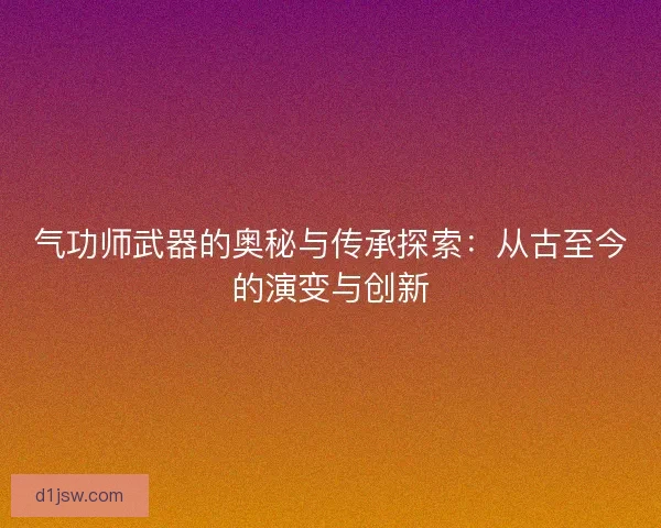 气功师武器的奥秘与传承探索：从古至今的演变与创新