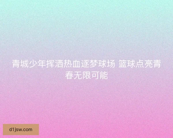 青城少年挥洒热血逐梦球场 篮球点亮青春无限可能