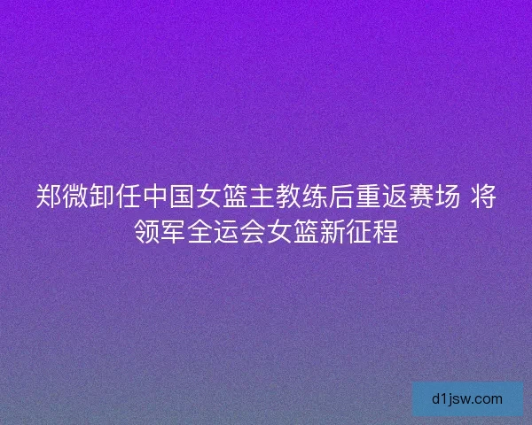 郑微卸任中国女篮主教练后重返赛场 将领军全运会女篮新征程