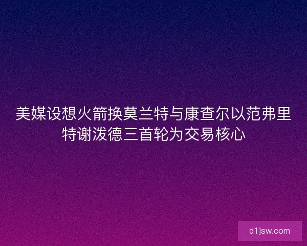 美媒设想火箭换莫兰特与康查尔以范弗里特谢泼德三首轮为交易核心