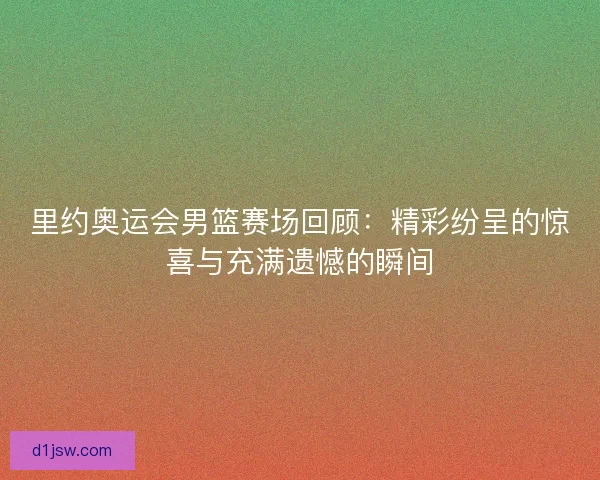 里约奥运会男篮赛场回顾：精彩纷呈的惊喜与充满遗憾的瞬间